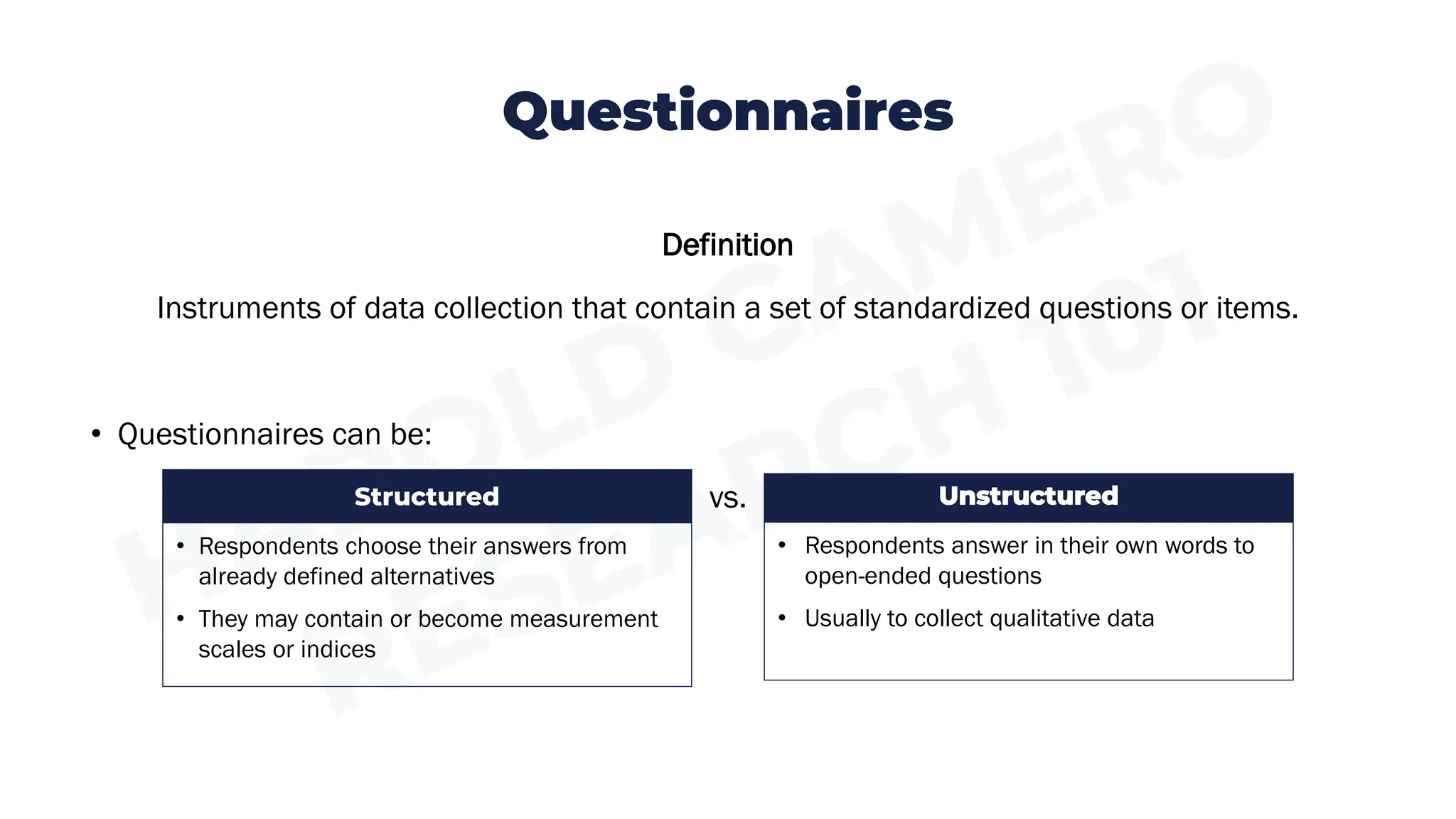 Questionnaires
Definition
Instruments of data collection that contain a set of standardized questions or items.
• Questionnaires can be:
vs. Unstructured
• Respondents answer in their own words to
open-ended questions
• Usually to collect qualitative data
Structured
• Respondents choose their answers from
already defined alternatives
• They may contain or become measurement
scales or indices
 
