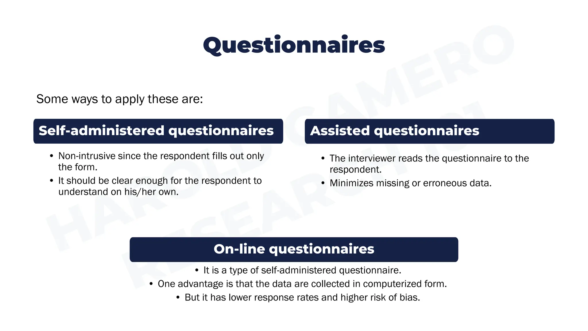 Questionnaires
Some ways to apply these are:
• It is a type of self-administered questionnaire.
• One advantage is that the data are collected in computerized form.
• But it has lower response rates and higher risk of bias.
• The interviewer reads the questionnaire to the
respondent.
• Minimizes missing or erroneous data.
• Non-intrusive since the respondent fills out only
the form.
• It should be clear enough for the respondent to
understand on his/her own.
Self-administered questionnaires Assisted questionnaires
On-line questionnaires
 