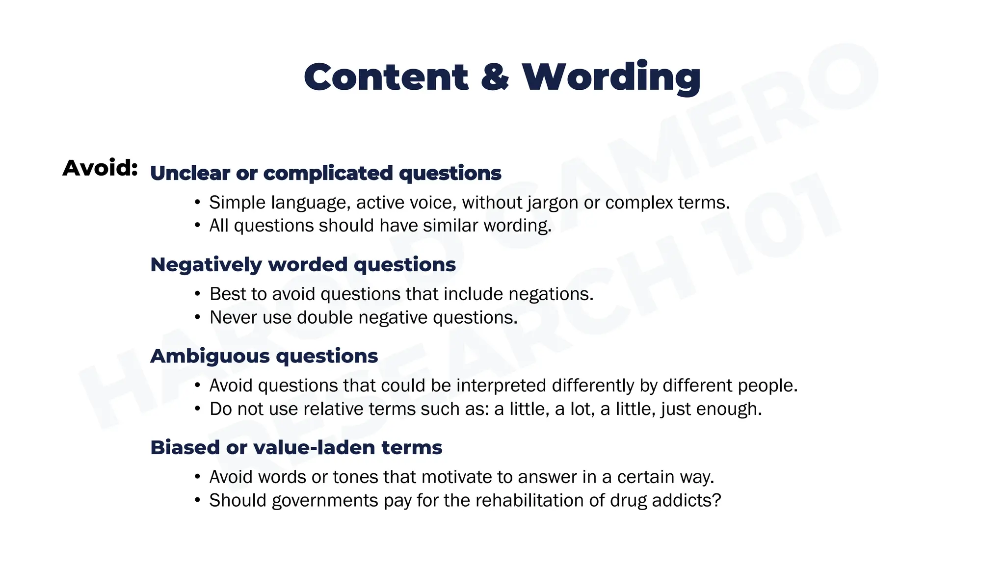Avoid:
Content & Wording
Unclear or complicated questions
• Simple language, active voice, without jargon or complex terms.
• All questions should have similar wording.
Negatively worded questions
• Best to avoid questions that include negations.
• Never use double negative questions.
Ambiguous questions
• Avoid questions that could be interpreted differently by different people.
• Do not use relative terms such as: a little, a lot, a little, just enough.
Biased or value-laden terms
• Avoid words or tones that motivate to answer in a certain way.
• Should governments pay for the rehabilitation of drug addicts?
 