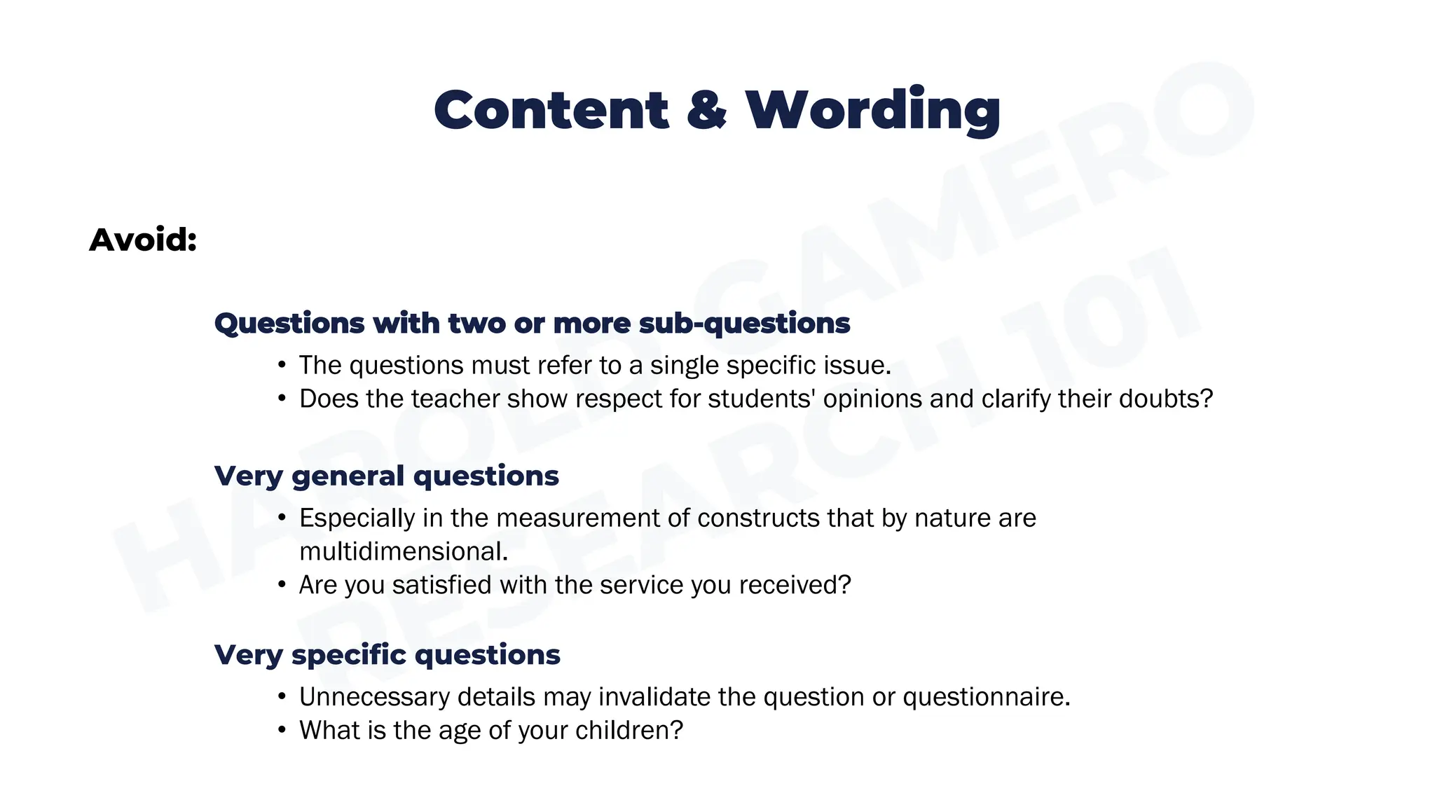 Content & Wording
Avoid:
Questions with two or more sub-questions
• The questions must refer to a single specific issue.
• Does the teacher show respect for students' opinions and clarify their doubts?
Very general questions
• Especially in the measurement of constructs that by nature are
multidimensional.
• Are you satisfied with the service you received?
Very specific questions
• Unnecessary details may invalidate the question or questionnaire.
• What is the age of your children?
 