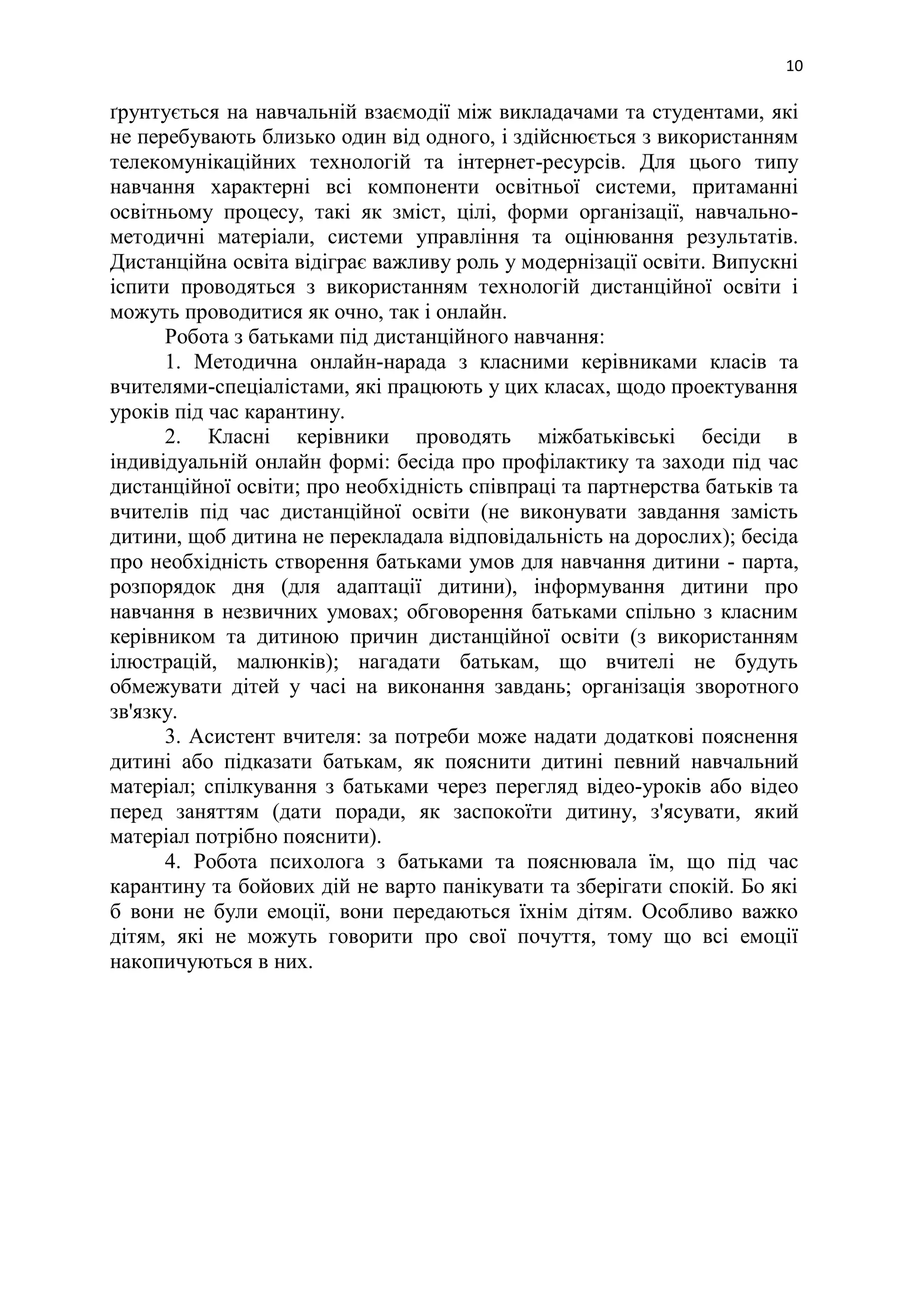 10
ґрунтується на навчальній взаємодії між викладачами та студентами, які
не перебувають близько один від одного, і здійснюється з використанням
телекомунікаційних технологій та інтернет-ресурсів. Для цього типу
навчання характерні всі компоненти освітньої системи, притаманні
освітньому процесу, такі як зміст, цілі, форми організації, навчально-
методичні матеріали, системи управління та оцінювання результатів.
Дистанційна освіта відіграє важливу роль у модернізації освіти. Випускні
іспити проводяться з використанням технологій дистанційної освіти і
можуть проводитися як очно, так і онлайн.
Робота з батьками під дистанційного навчання:
1. Методична онлайн-нарада з класними керівниками класів та
вчителями-спеціалістами, які працюють у цих класах, щодо проектування
уроків під час карантину.
2. Класні керівники проводять міжбатьківські бесіди в
індивідуальній онлайн формі: бесіда про профілактику та заходи під час
дистанційної освіти; про необхідність співпраці та партнерства батьків та
вчителів під час дистанційної освіти (не виконувати завдання замість
дитини, щоб дитина не перекладала відповідальність на дорослих); бесіда
про необхідність створення батьками умов для навчання дитини - парта,
розпорядок дня (для адаптації дитини), інформування дитини про
навчання в незвичних умовах; обговорення батьками спільно з класним
керівником та дитиною причин дистанційної освіти (з використанням
ілюстрацій, малюнків); нагадати батькам, що вчителі не будуть
обмежувати дітей у часі на виконання завдань; організація зворотного
зв'язку.
3. Асистент вчителя: за потреби може надати додаткові пояснення
дитині або підказати батькам, як пояснити дитині певний навчальний
матеріал; спілкування з батьками через перегляд відео-уроків або відео
перед заняттям (дати поради, як заспокоїти дитину, з'ясувати, який
матеріал потрібно пояснити).
4. Робота психолога з батьками та пояснювала їм, що під час
карантину та бойових дій не варто панікувати та зберігати спокій. Бо які
б вони не були емоції, вони передаються їхнім дітям. Особливо важко
дітям, які не можуть говорити про свої почуття, тому що всі емоції
накопичуються в них.
 