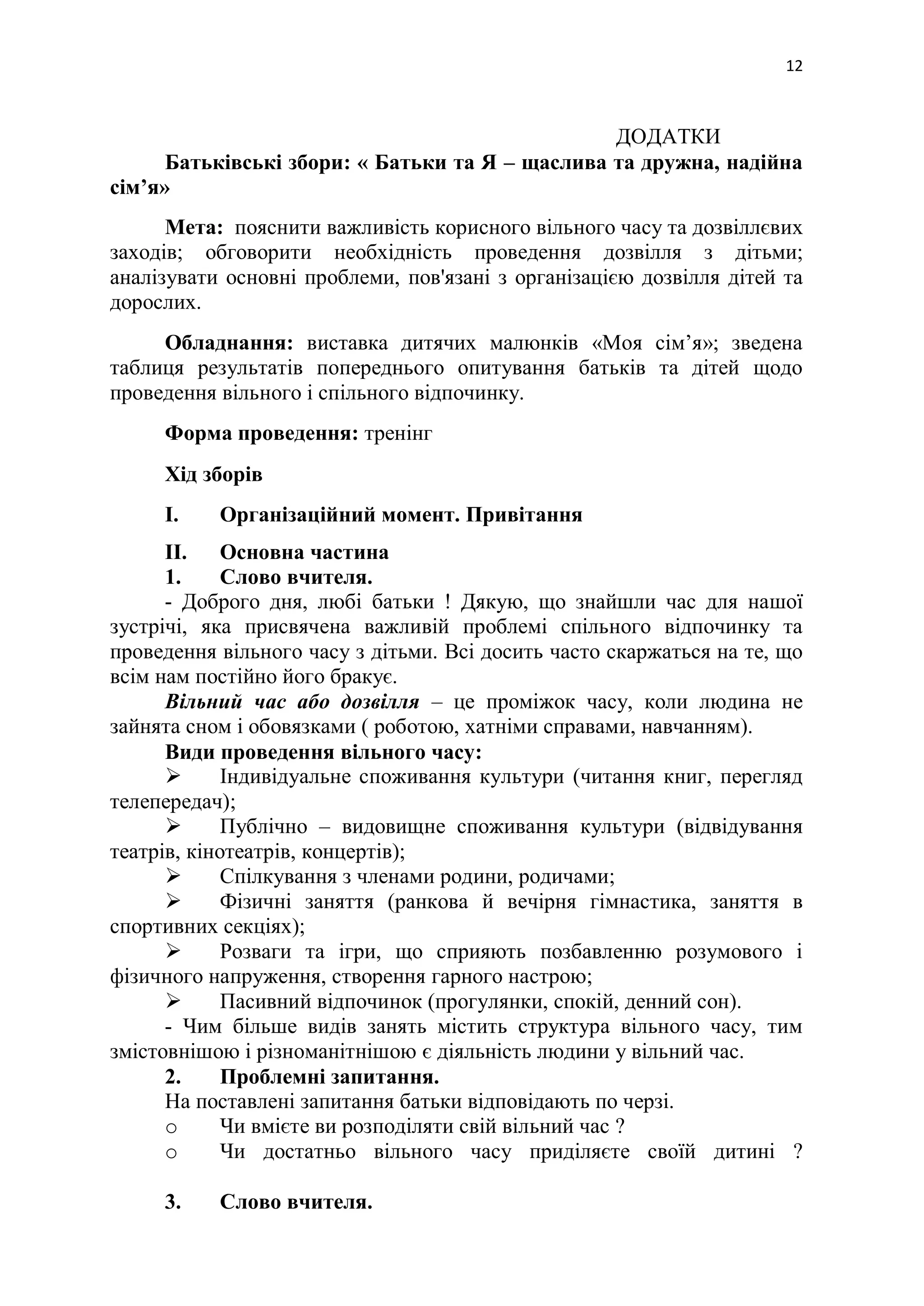 12
ДОДАТКИ
Батьківські збори: « Батьки та Я – щаслива та дружна, надійна
сім’я»
Мета: пояснити важливість корисного вільного часу та дозвіллєвих
заходів; обговорити необхідність проведення дозвілля з дітьми;
аналізувати основні проблеми, пов'язані з організацією дозвілля дітей та
дорослих.
Обладнання: виставка дитячих малюнків «Моя сім’я»; зведена
таблиця результатів попереднього опитування батьків та дітей щодо
проведення вільного і спільного відпочинку.
Форма проведення: тренінг
Хід зборів
I. Організаційний момент. Привітання
II. Основна частина
1. Слово вчителя.
- Доброго дня, любі батьки ! Дякую, що знайшли час для нашої
зустрічі, яка присвячена важливій проблемі спільного відпочинку та
проведення вільного часу з дітьми. Всі досить часто скаржаться на те, що
всім нам постійно його бракує.
Вільний час або дозвілля – це проміжок часу, коли людина не
зайнята сном і обовязками ( роботою, хатніми справами, навчанням).
Види проведення вільного часу:
 Індивідуальне споживання культури (читання книг, перегляд
телепередач);
 Публічно – видовищне споживання культури (відвідування
театрів, кінотеатрів, концертів);
 Спілкування з членами родини, родичами;
 Фізичні заняття (ранкова й вечірня гімнастика, заняття в
спортивних секціях);
 Розваги та ігри, що сприяють позбавленню розумового і
фізичного напруження, створення гарного настрою;
 Пасивний відпочинок (прогулянки, спокій, денний сон).
- Чим більше видів занять містить структура вільного часу, тим
змістовнішою і різноманітнішою є діяльність людини у вільний час.
2. Проблемні запитання.
На поставлені запитання батьки відповідають по черзі.
o Чи вмієте ви розподіляти свій вільний час ?
o Чи достатньо вільного часу приділяєте своїй дитині ?
3. Слово вчителя.
 