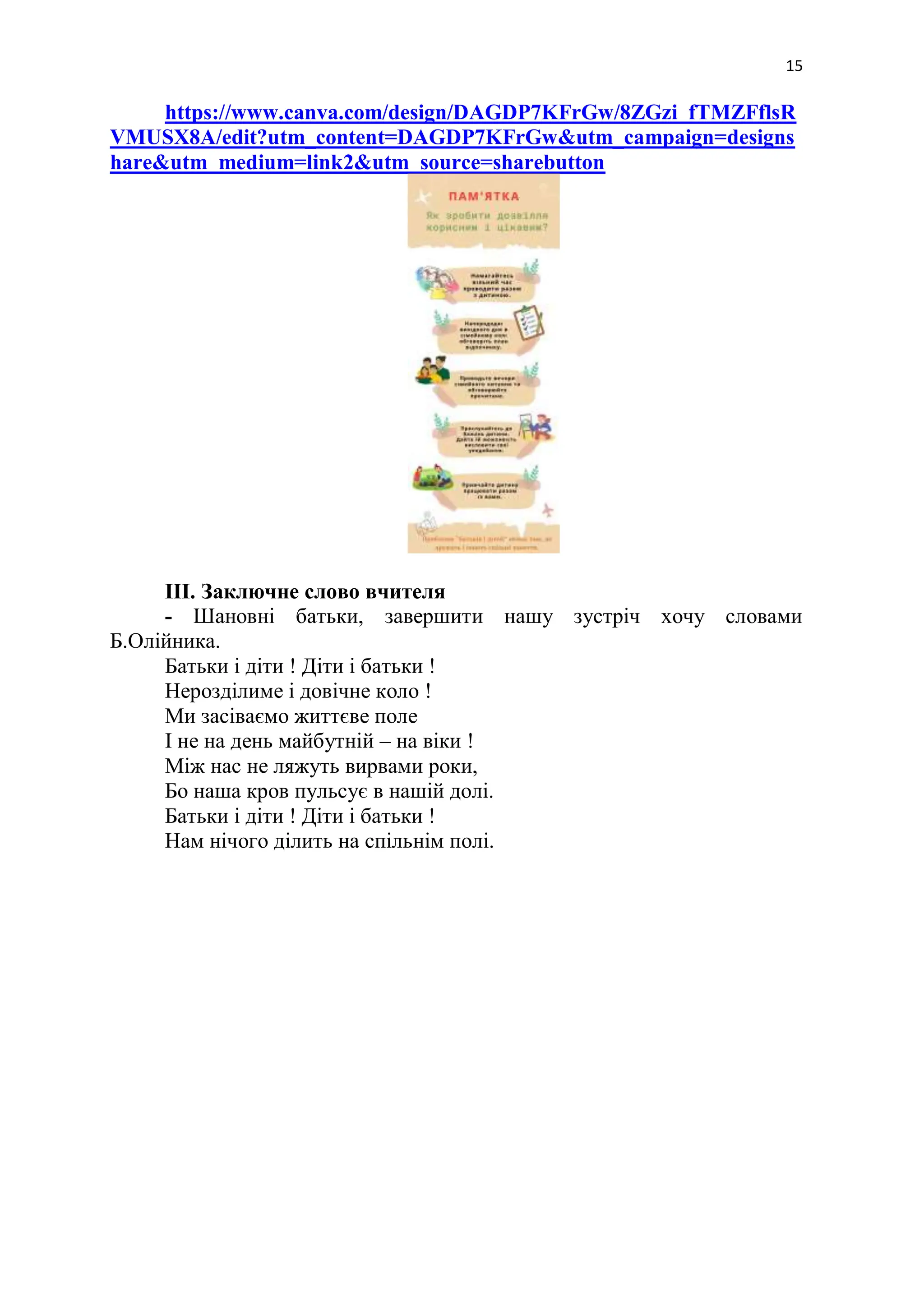 15
https://www.canva.com/design/DAGDP7KFrGw/8ZGzi_fTMZFflsR
VMUSX8A/edit?utm_content=DAGDP7KFrGw&utm_campaign=designs
hare&utm_medium=link2&utm_source=sharebutton
III. Заключне слово вчителя
- Шановні батьки, завершити нашу зустріч хочу словами
Б.Олійника.
Батьки і діти ! Діти і батьки !
Нерозділиме і довічне коло !
Ми засіваємо життєве поле
І не на день майбутній – на віки !
Між нас не ляжуть вирвами роки,
Бо наша кров пульсує в нашій долі.
Батьки і діти ! Діти і батьки !
Нам нічого ділить на спільнім полі.
 