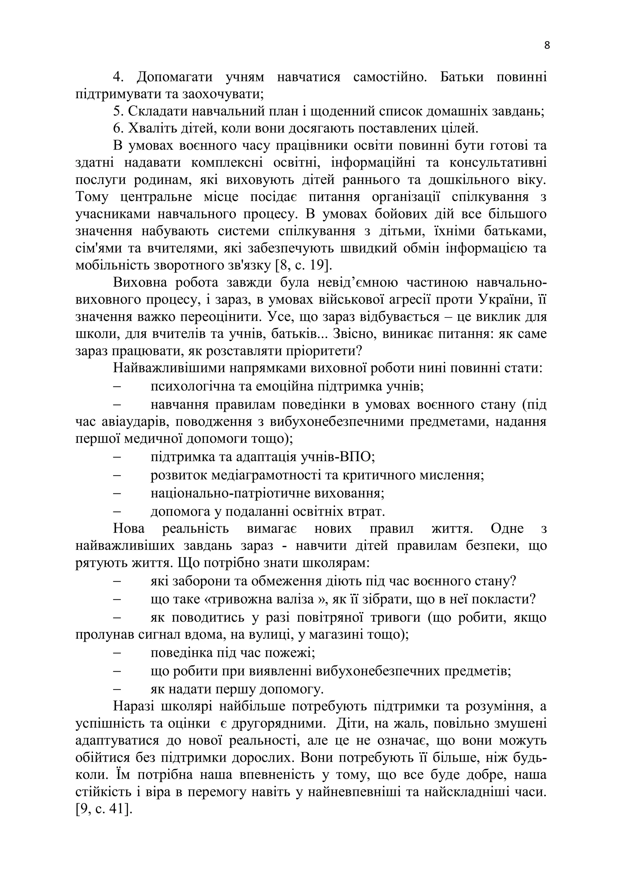 8
4. Допомагати учням навчатися самостійно. Батьки повинні
підтримувати та заохочувати;
5. Складати навчальний план і щоденний список домашніх завдань;
6. Хваліть дітей, коли вони досягають поставлених цілей.
В умовах воєнного часу працівники освіти повинні бути готові та
здатні надавати комплексні освітні, інформаційні та консультативні
послуги родинам, які виховують дітей раннього та дошкільного віку.
Тому центральне місце посідає питання організації спілкування з
учасниками навчального процесу. В умовах бойових дій все більшого
значення набувають системи спілкування з дітьми, їхніми батьками,
сім'ями та вчителями, які забезпечують швидкий обмін інформацією та
мобільність зворотного зв'язку [8, c. 19].
Виховна робота завжди була невід’ємною частиною навчально-
виховного процесу, і зараз, в умовах військової агресії проти України, її
значення важко переоцінити. Усе, що зараз відбувається – це виклик для
школи, для вчителів та учнів, батьків... Звісно, виникає питання: як саме
зараз працювати, як розставляти пріоритети?
Найважливішими напрямками виховної роботи нині повинні стати:
 психологічна та емоційна підтримка учнів;
 навчання правилам поведінки в умовах воєнного стану (під
час авіаударів, поводження з вибухонебезпечними предметами, надання
першої медичної допомоги тощо);
 підтримка та адаптація учнів-ВПО;
 розвиток медіаграмотності та критичного мислення;
 національно-патріотичне виховання;
 допомога у подаланні освітніх втрат.
Нова реальність вимагає нових правил життя. Одне з
найважливіших завдань зараз - навчити дітей правилам безпеки, що
рятують життя. Що потрібно знати школярам:
 які заборони та обмеження діють під час воєнного стану?
 що таке «тривожна валіза », як її зібрати, що в неї покласти?
 як поводитись у разі повітряної тривоги (що робити, якщо
пролунав сигнал вдома, на вулиці, у магазині тощо);
 поведінка під час пожежі;
 що робити при виявленні вибухонебезпечних предметів;
 як надати першу допомогу.
Наразі школярі найбільше потребують підтримки та розуміння, а
успішність та оцінки є другорядними. Діти, на жаль, повільно змушені
адаптуватися до нової реальності, але це не означає, що вони можуть
обійтися без підтримки дорослих. Вони потребують її більше, ніж будь-
коли. Їм потрібна наша впевненість у тому, що все буде добре, наша
стійкість і віра в перемогу навіть у найневпевніші та найскладніші часи.
[9, c. 41].
 