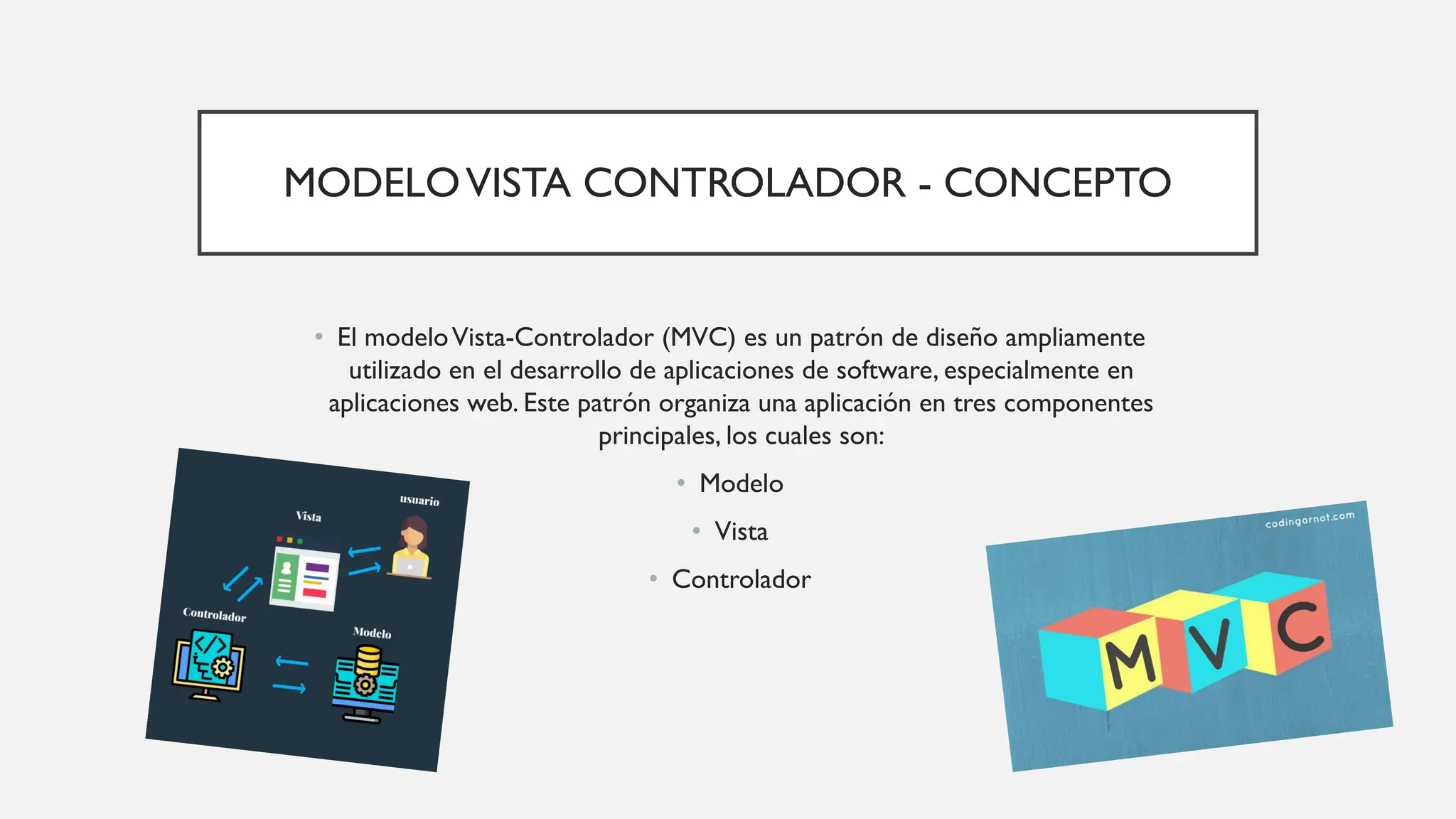 MODELOVISTA CONTROLADOR - CONCEPTO
• El modeloVista-Controlador (MVC) es un patrón de diseño ampliamente
utilizado en el desarrollo de aplicaciones de software, especialmente en
aplicaciones web. Este patrón organiza una aplicación en tres componentes
principales, los cuales son:
• Modelo
• Vista
• Controlador