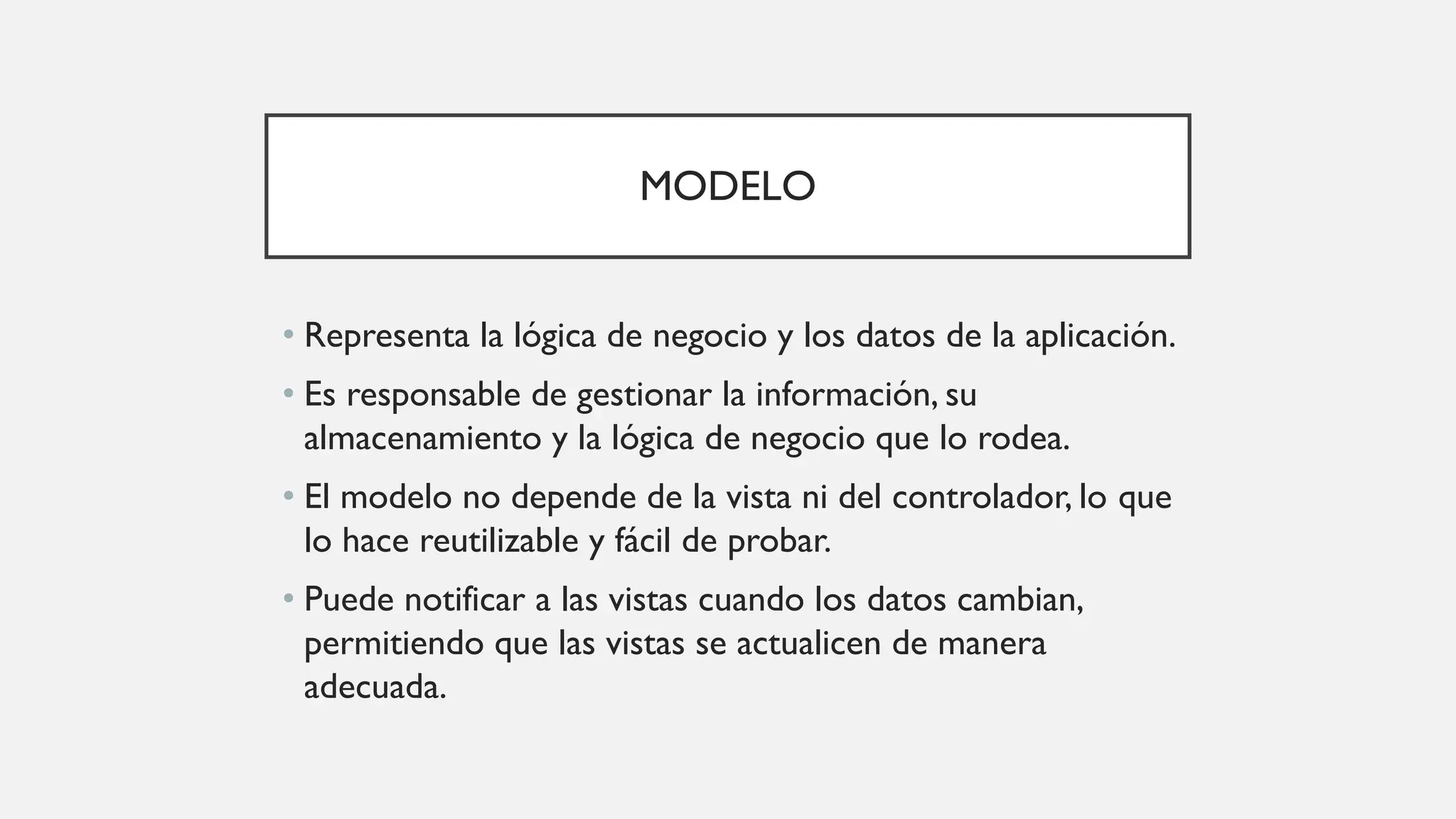 MODELO
• Representa la lógica de negocio y los datos de la aplicación.
• Es responsable de gestionar la información, su
almacenamiento y la lógica de negocio que lo rodea.
• El modelo no depende de la vista ni del controlador, lo que
lo hace reutilizable y fácil de probar.
• Puede notificar a las vistas cuando los datos cambian,
permitiendo que las vistas se actualicen de manera
adecuada.