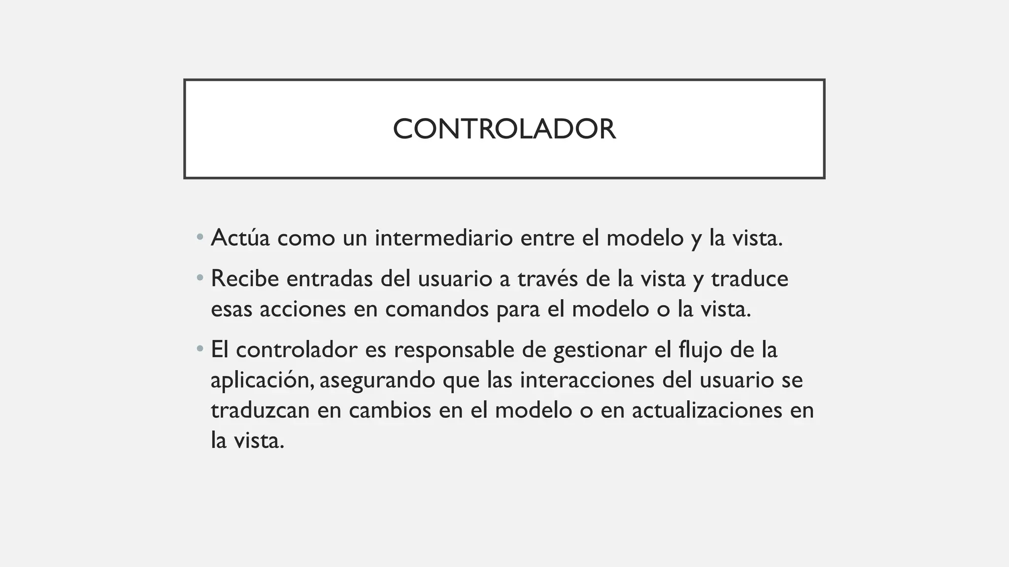 CONTROLADOR
• Actúa como un intermediario entre el modelo y la vista.
• Recibe entradas del usuario a través de la vista y traduce
esas acciones en comandos para el modelo o la vista.
• El controlador es responsable de gestionar el flujo de la
aplicación, asegurando que las interacciones del usuario se
traduzcan en cambios en el modelo o en actualizaciones en
la vista.