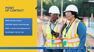 POINT
OF CONTACT
PROCUREMENT FAIR | SAINT LUCIA | SEPTEMBER 4 & 5, 2024​
​
NAME: Brandon Antoine
POSITION: Deputy Project Manager
EMAIL: brandon.antoine@slusdf.net
TELEPHONE: 758 724 7129
 