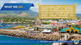 WHAT WE DO...
PROCUREMENT FAIR | SAINT LUCIA | SEPTEMBER 4 & 5, 2024​
The overall objective of BNTF is to reduce the
incidence of poverty in low-income
vulnerable communities by improving access
to quality education and training, water and
sanitation, basic community access and
drainage, livelihood enhancement, and
human resource development services.
 