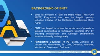 BACKGROUND OF BNTF
• Since its inception in 1979, the Basic Needs Trust Fund
(BNTF) Programme has been the flagship poverty
reduction initiative of the Caribbean Development Bank
(CDB)
• BNTF has helped to reduce the incidences of poverty in
targeted communities in Participating Countries (PC) by
providing infrastructure and livelihood enhancement
services nationally and regionally
• Participating Countries: (9 PC) Belize, Jamaica, St.
Vincent and Grenadines, St. Lucia, Dominica, Grenada,
Montserrat, Guyana and Suriname
PRESENTATION TITLE & DATE
PROCUREMENT FAIR | SAINT LUCIA | SEPTEMBER 4 & 5, 2024​
 