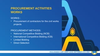 PROCUREMENT ACTIVITIES
NC
PRESENTATION TITLE & DATE
WORKS :
• Procurement of contractors for the civil works
projects
PROCUREMENT METHODS:
• National Competitive Bidding (NCB)
• International Competitive Bidding (ICB)
• Limited Bidding
• Direct Selection
WORKS
PROCUREMENT FAIR | SAINT LUCIA | SEPTEMBER 4 & 5, 2024​
 