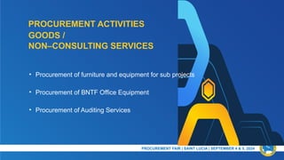 PROCUREMENT ACTIVITIES
PRESENTATION TITLE & DATE
• Procurement of furniture and equipment for sub projects
• Procurement of BNTF Office Equipment
• Procurement of Auditing Services
GOODS /
NON–CONSULTING SERVICES
PROCUREMENT FAIR | SAINT LUCIA | SEPTEMBER 4 & 5, 2024​
 