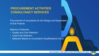 PROCUREMENT ACTIVITIES
PRESENTATION TITLE & DATE
Procurement of consultants for the Design and Supervision
of Sub Projects
Method of Selection
• Quality and Cost Selection
• Least Cost Selection
• Selection Based on Consultant’s Qualifications (CQS)
CONSULTANCY SERVICES
PROCUREMENT FAIR | SAINT LUCIA | SEPTEMBER 4 & 5, 2024​
 