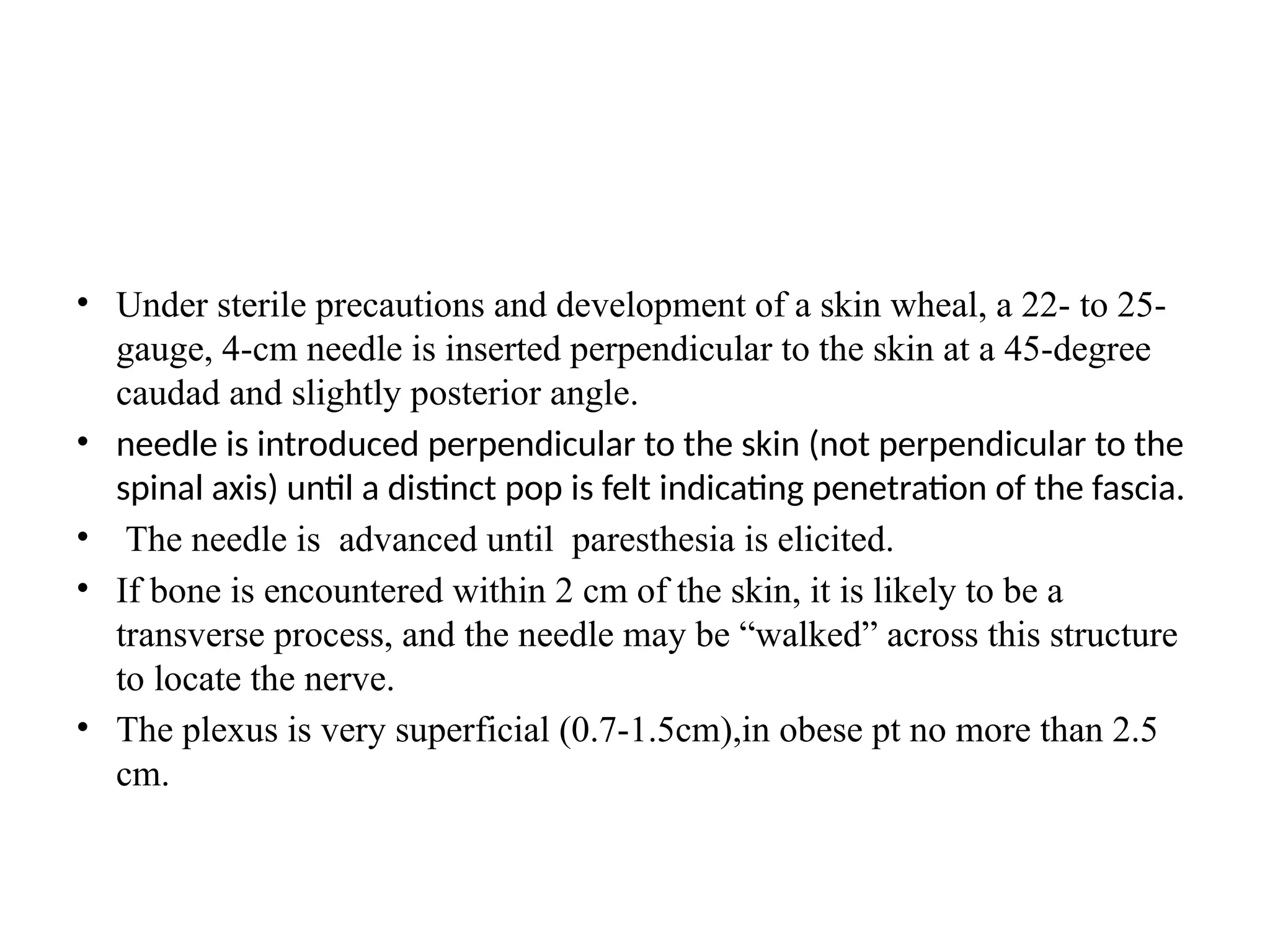• Under sterile precautions and development of a skin wheal, a 22- to 25-
gauge, 4-cm needle is inserted perpendicular to the skin at a 45-degree
caudad and slightly posterior angle.
• needle is introduced perpendicular to the skin (not perpendicular to the
spinal axis) until a distinct pop is felt indicating penetration of the fascia.
• The needle is advanced until paresthesia is elicited.
• If bone is encountered within 2 cm of the skin, it is likely to be a
transverse process, and the needle may be “walked” across this structure
to locate the nerve.
• The plexus is very superficial (0.7-1.5cm),in obese pt no more than 2.5
cm.
 