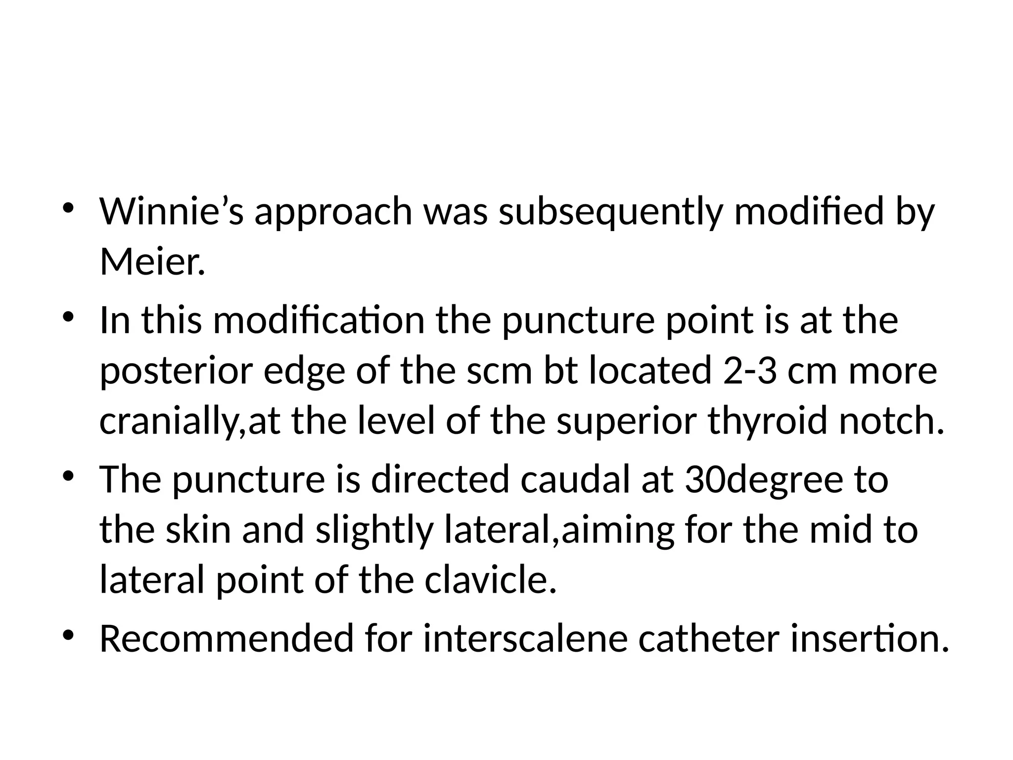 • Winnie’s approach was subsequently modified by
Meier.
• In this modification the puncture point is at the
posterior edge of the scm bt located 2-3 cm more
cranially,at the level of the superior thyroid notch.
• The puncture is directed caudal at 30degree to
the skin and slightly lateral,aiming for the mid to
lateral point of the clavicle.
• Recommended for interscalene catheter insertion.
 