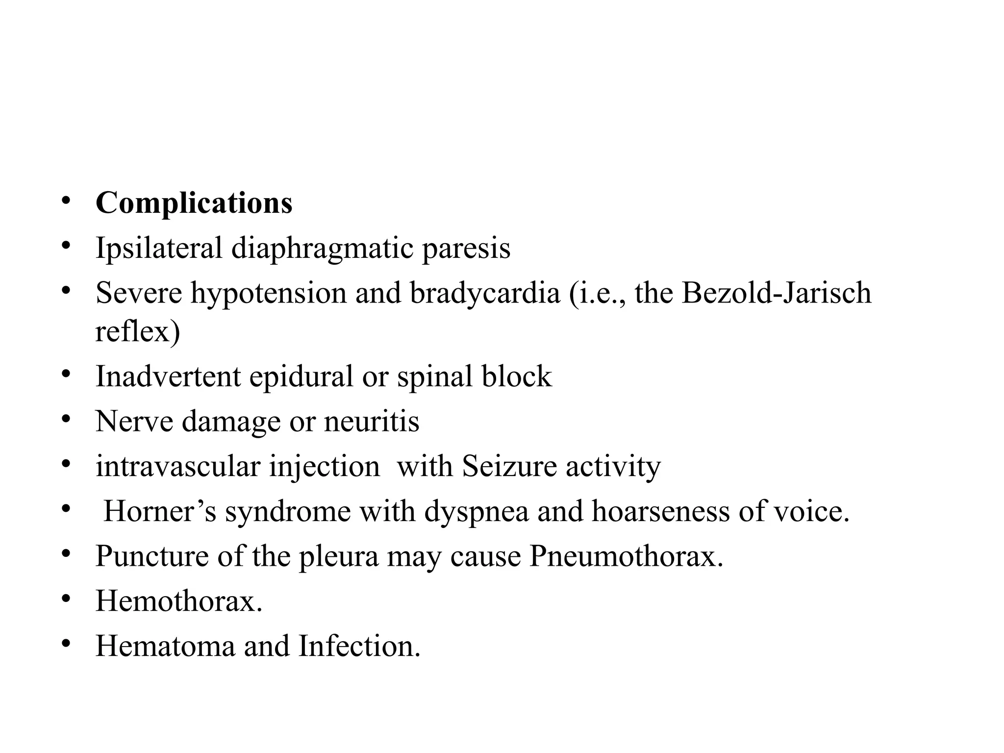 • Complications
• Ipsilateral diaphragmatic paresis
• Severe hypotension and bradycardia (i.e., the Bezold-Jarisch
reflex)
• Inadvertent epidural or spinal block
• Nerve damage or neuritis
• intravascular injection with Seizure activity
• Horner’s syndrome with dyspnea and hoarseness of voice.
• Puncture of the pleura may cause Pneumothorax.
• Hemothorax.
• Hematoma and Infection.
 