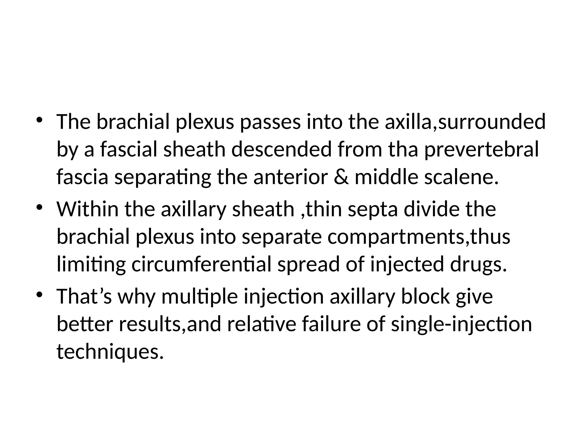 • The brachial plexus passes into the axilla,surrounded
by a fascial sheath descended from tha prevertebral
fascia separating the anterior & middle scalene.
• Within the axillary sheath ,thin septa divide the
brachial plexus into separate compartments,thus
limiting circumferential spread of injected drugs.
• That’s why multiple injection axillary block give
better results,and relative failure of single-injection
techniques.
 