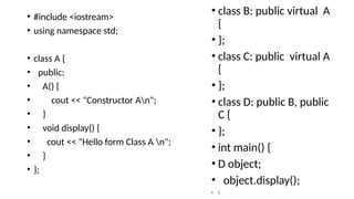 • #include <iostream>
• using namespace std;
• class A {
• public:
• A() {
• cout << "Constructor An";
• }
• void display() {
• cout << "Hello form Class A n";
• }
• };
• class B: public virtual A
{
• };
• class C: public virtual A
{
• };
• class D: public B, public
C {
• };
• int main() {
• D object;
• object.display();
• }