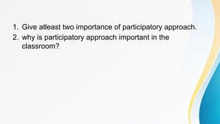 1. Give atleast two importance of participatory approach.
2. why is participatory approach important in the
classroom?
 