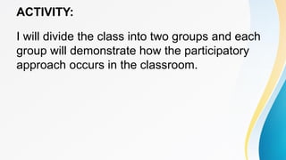 ACTIVITY:
I will divide the class into two groups and each
group will demonstrate how the participatory
approach occurs in the classroom.
 