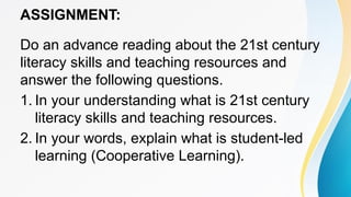 ASSIGNMENT:
Do an advance reading about the 21st century
literacy skills and teaching resources and
answer the following questions.
1. In your understanding what is 21st century
literacy skills and teaching resources.
2. In your words, explain what is student-led
learning (Cooperative Learning).
 