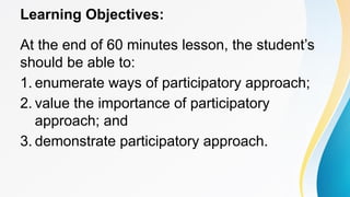 Learning Objectives:
At the end of 60 minutes lesson, the student’s
should be able to:
1. enumerate ways of participatory approach;
2. value the importance of participatory
approach; and
3. demonstrate participatory approach.
 