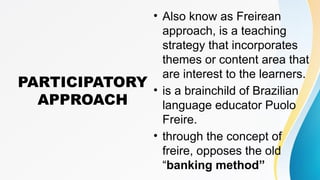 PARTICIPATORY
APPROACH
• Also know as Freirean
approach, is a teaching
strategy that incorporates
themes or content area that
are interest to the learners.
• is a brainchild of Brazilian
language educator Puolo
Freire.
• through the concept of
freire, opposes the old
“banking method”
 