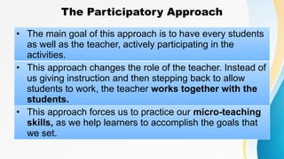 The Participatory Approach
• The main goal of this approach is to have every students
as well as the teacher, actively participating in the
activities.
• This approach changes the role of the teacher. Instead of
us giving instruction and then stepping back to allow
students to work, the teacher works together with the
students.
• This approach forces us to practice our micro-teaching
skills, as we help learners to accomplish the goals that
we set.
 