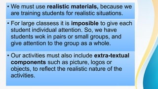 • We must use realistic materials, because we
are training students for realistic situations.
• For large classess it is imposible to give each
student individual attention. So, we have
students wok in pairs or small groups, and
give attention to the group as a whole.
• Our activities must also include extra-textual
components such as picture, logos or
objects, to reflect the realistic nature of the
activities.
 