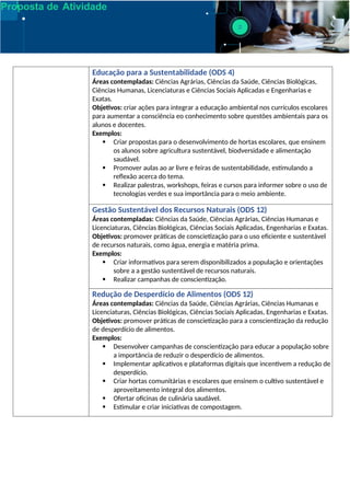 Proposta de Atividade
Educação para a Sustentabilidade (ODS 4)
Áreas contempladas: Ciências Agrárias, Ciências da Saúde, Ciências Biológicas,
Ciências Humanas, Licenciaturas e Ciências Sociais Aplicadas e Engenharias e
Exatas.
Objetivos: criar ações para integrar a educação ambiental nos currículos escolares
para aumentar a consciência eo conhecimento sobre questões ambientais para os
alunos e docentes.
Exemplos:
 Criar propostas para o desenvolvimento de hortas escolares, que ensinem
os alunos sobre agricultura sustentável, biodversidade e alimentação
saudável.
 Promover aulas ao ar livre e feiras de sustentabilidade, estimulando a
reflexão acerca do tema.
 Realizar palestras, workshops, feiras e cursos para informer sobre o uso de
tecnologias verdes e sua importância para o meio ambiente.
Gestão Sustentável dos Recursos Naturais (ODS 12)
Áreas contempladas: Ciências da Saúde, Ciências Agrárias, Ciências Humanas e
Licenciaturas, Ciências Biológicas, Ciências Sociais Aplicadas, Engenharias e Exatas.
Objetivos: promover práticas de conscietização para o uso eficiente e sustentável
de recursos naturais, como água, energia e matéria prima.
Exemplos:
 Criar informativos para serem disponibilizados a população e orientações
sobre a a gestão sustentável de recursos naturais.
 Realizar campanhas de conscientização.
Redução de Desperdício de Alimentos (ODS 12)
Áreas contempladas: Ciências da Saúde, Ciências Agrárias, Ciências Humanas e
Licenciaturas, Ciências Biológicas, Ciências Sociais Aplicadas, Engenharias e Exatas.
Objetivos: promover práticas de conscietização para a conscientização da redução
de desperdício de alimentos.
Exemplos:
 Desenvolver campanhas de conscientização para educar a população sobre
a importância de reduzir o desperdício de alimentos.
 Implementar aplicativos e plataformas digitais que incentivem a redução de
desperdício.
 Criar hortas comunitárias e escolares que ensinem o cultivo sustentável e
aproveitamento integral dos alimentos.
 Ofertar oficinas de culinária saudável.
 Estimular e criar iniciativas de compostagem.
 