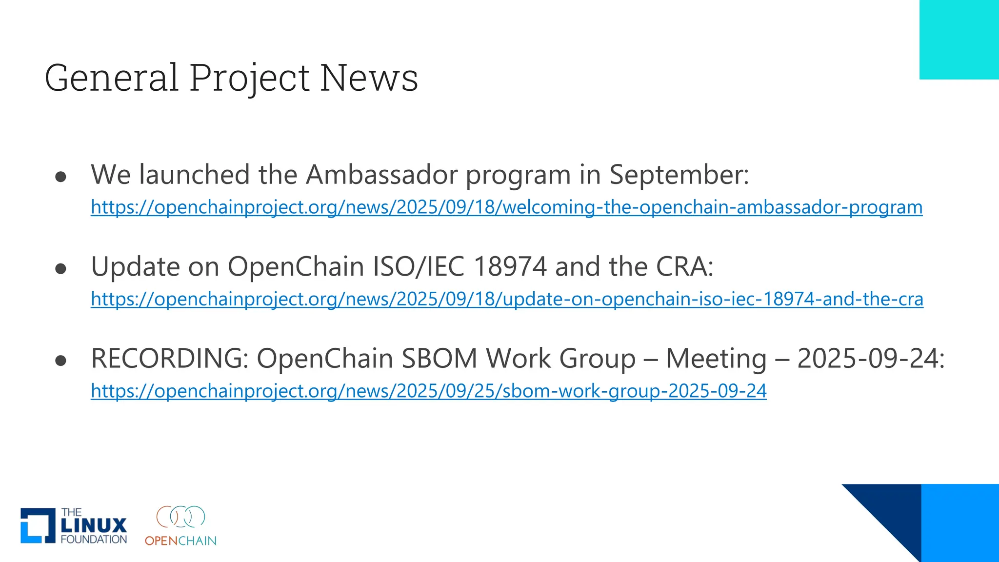 General Project News
● We launched the Ambassador program in September:
https://openchainproject.org/news/2025/09/18/welcoming-the-openchain-ambassador-program
● Update on OpenChain ISO/IEC 18974 and the CRA:
https://openchainproject.org/news/2025/09/18/update-on-openchain-iso-iec-18974-and-the-cra
● RECORDING: OpenChain SBOM Work Group – Meeting – 2025-09-24:
https://openchainproject.org/news/2025/09/25/sbom-work-group-2025-09-24
 