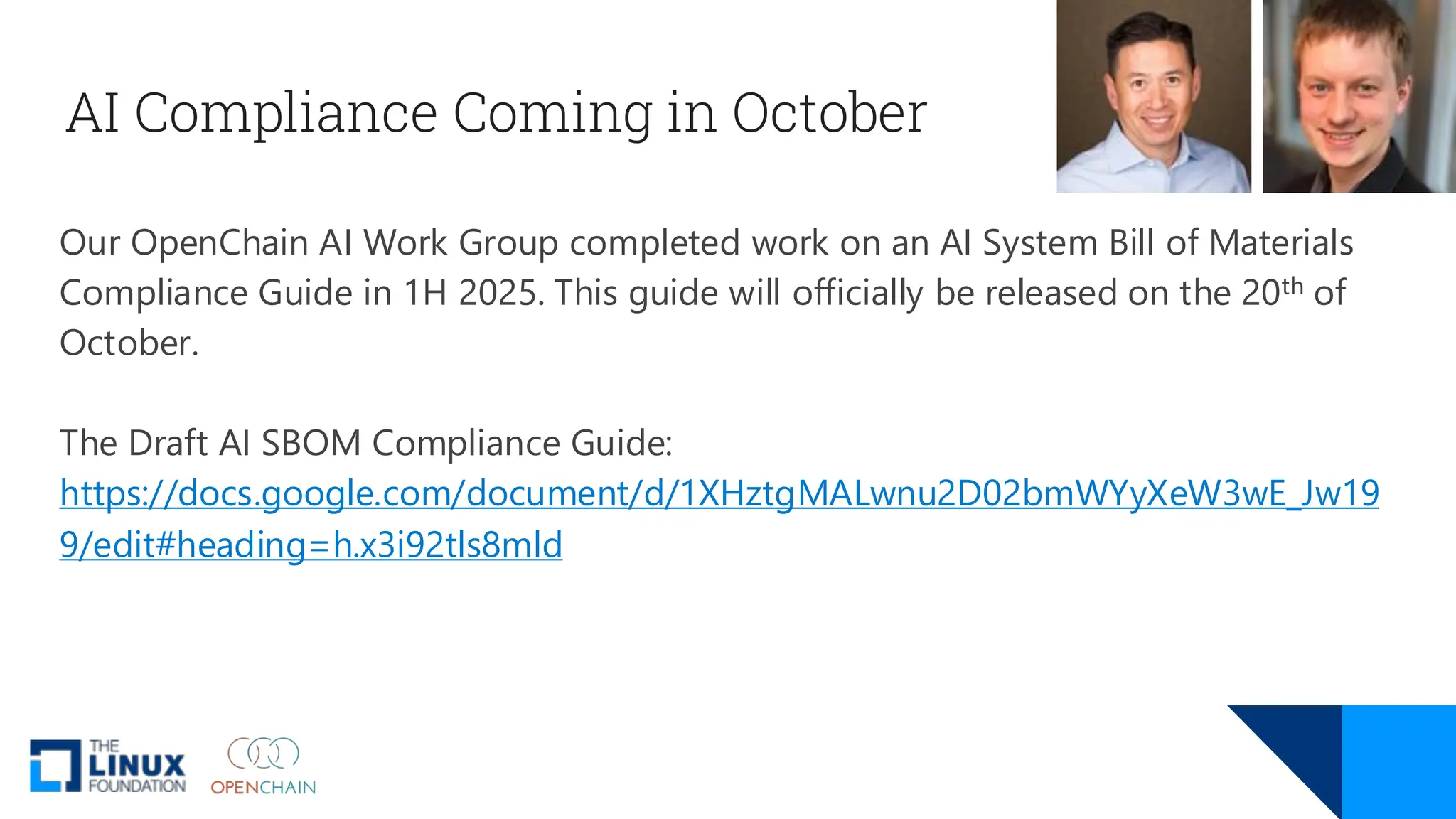 AI Compliance Coming in October
Our OpenChain AI Work Group completed work on an AI System Bill of Materials
Compliance Guide in 1H 2025. This guide will officially be released on the 20th of
October.
The Draft AI SBOM Compliance Guide:
https://docs.google.com/document/d/1XHztgMALwnu2D02bmWYyXeW3wE_Jw19
9/edit#heading=h.x3i92tls8mld
 
