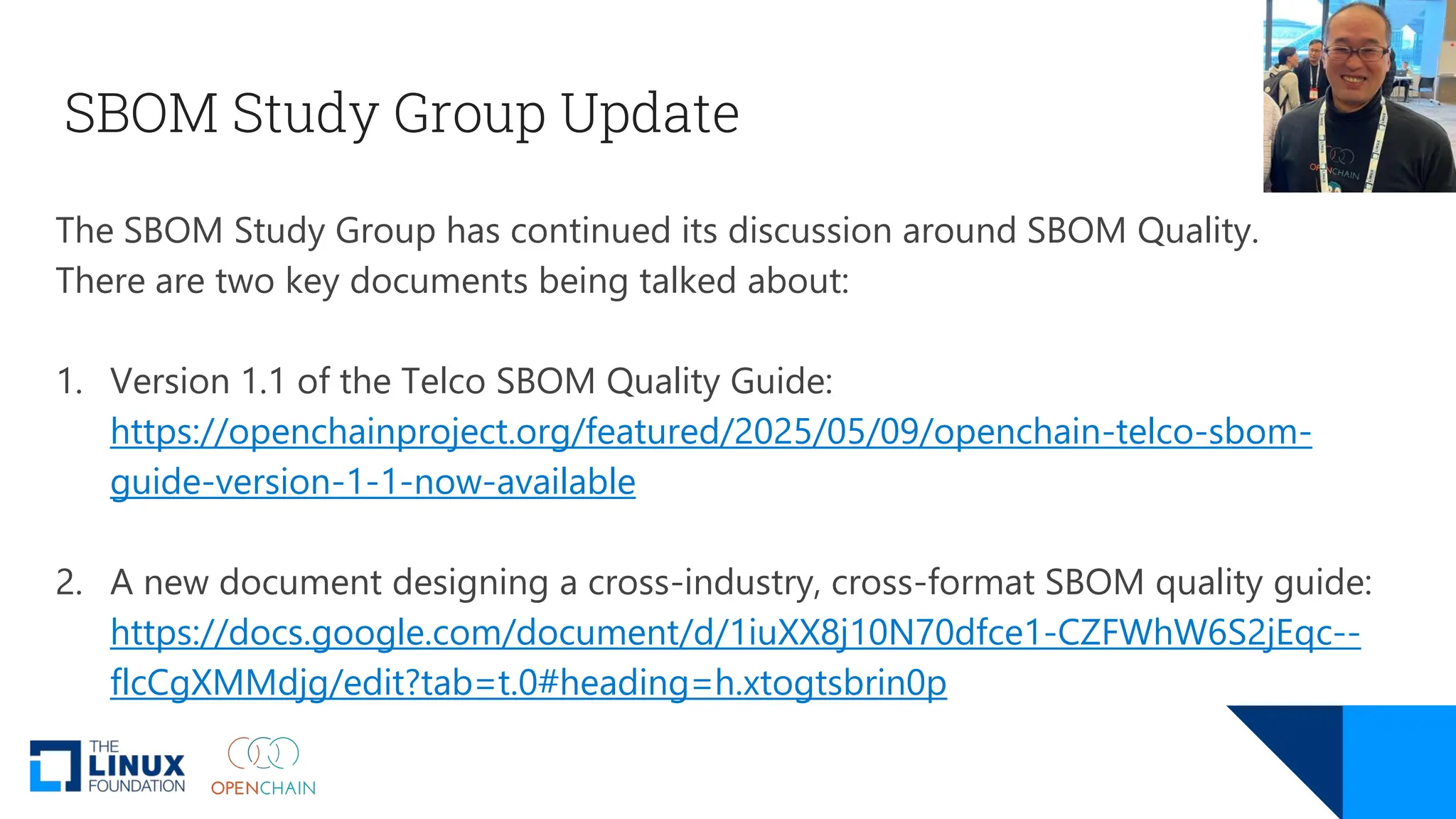 SBOM Study Group Update
The SBOM Study Group has continued its discussion around SBOM Quality.
There are two key documents being talked about:
1. Version 1.1 of the Telco SBOM Quality Guide:
https://openchainproject.org/featured/2025/05/09/openchain-telco-sbom-
guide-version-1-1-now-available
2. A new document designing a cross-industry, cross-format SBOM quality guide:
https://docs.google.com/document/d/1iuXX8j10N70dfce1-CZFWhW6S2jEqc--
flcCgXMMdjg/edit?tab=t.0#heading=h.xtogtsbrin0p
 