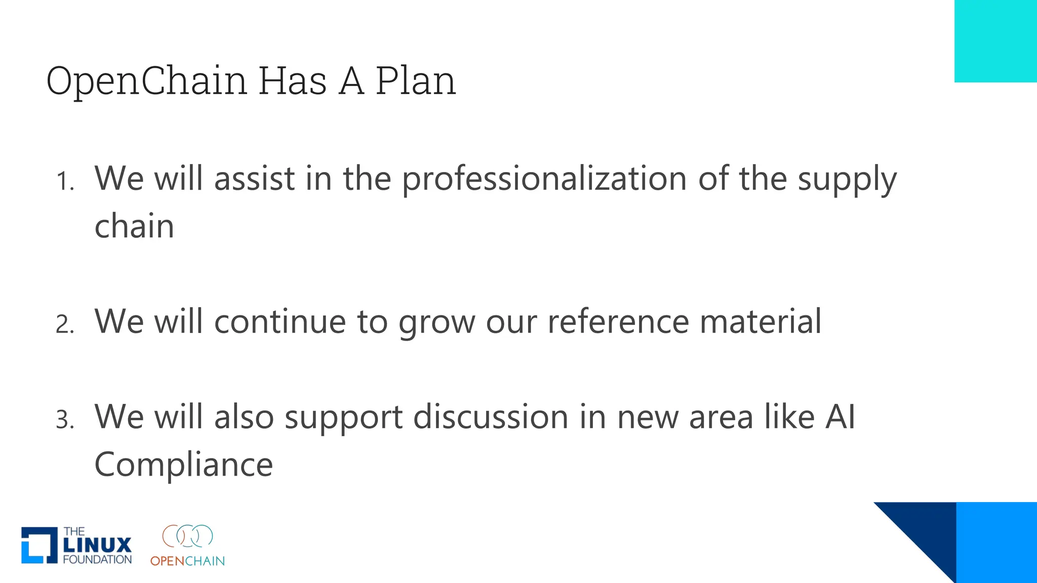 OpenChain Has A Plan
1. We will assist in the professionalization of the supply
chain
2. We will continue to grow our reference material
3. We will also support discussion in new area like AI
Compliance
 
