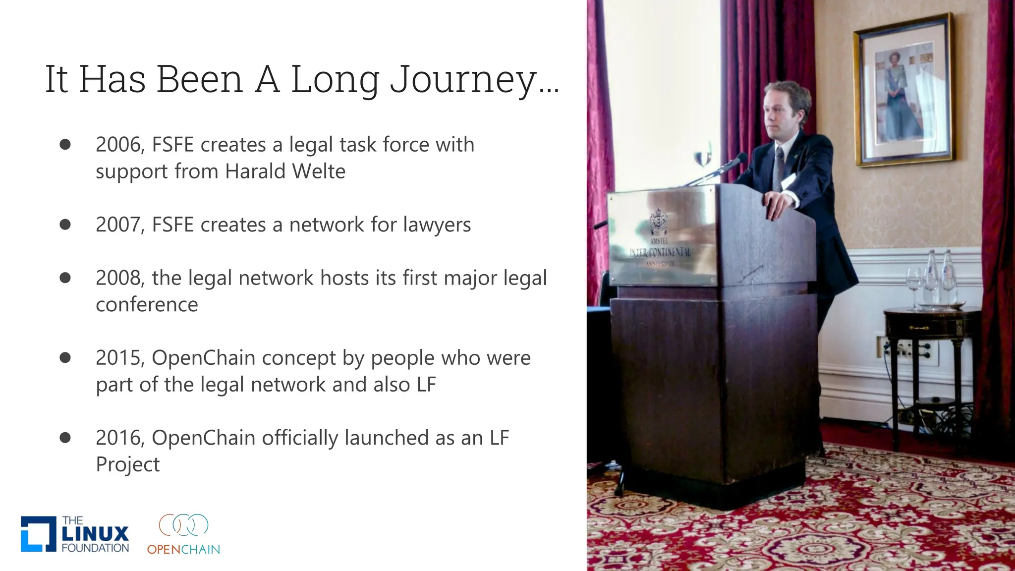 It Has Been A Long Journey…
● 2006, FSFE creates a legal task force with
support from Harald Welte
● 2007, FSFE creates a network for lawyers
● 2008, the legal network hosts its first major legal
conference
● 2015, OpenChain concept by people who were
part of the legal network and also LF
● 2016, OpenChain officially launched as an LF
Project
 