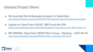 General Project News
● We launched the Ambassador program in September:
https://openchainproject.org/news/2025/09/18/welcoming-the-openchain-ambassador-program
● Update on OpenChain ISO/IEC 18974 and the CRA:
https://openchainproject.org/news/2025/09/18/update-on-openchain-iso-iec-18974-and-the-cra
● RECORDING: OpenChain SBOM Work Group – Meeting – 2025-09-24:
https://openchainproject.org/news/2025/09/25/sbom-work-group-2025-09-24
 