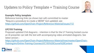 Updates to Policy Template + Training Course
Example Policy template
Reference training links (as shown last call) committed to master
"Require a procedure to create a SBOM" text updated, see:
https://github.com/OpenChain-Project/Reference-Material/issues/112
LFC193 Training
Proposed updated Ch4 diagrams - intention is that for the LF Training hosted course
an AI presenter can talk the text with accompanying video animated diagrams. See
latest version :
https://github.com/OpenChain-Project/Reference-Material/tree/master/OpenChain-
Training/en/Online-Training-Courses/LFC193%20Course%20Content
 