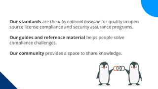 Our standards are the international baseline for quality in open
source license compliance and security assurance programs.
Our guides and reference material helps people solve
compliance challenges.
Our community provides a space to share knowledge.
 