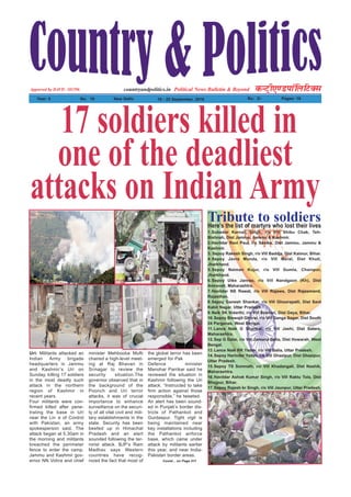 Political News Bulletin & BeyondNational Weekly dUVªh,.MikWfyfVDl
Year: 5 No% 16 New Delhi 19 - 25 September, 2016 Rs% 2/- Pages: 16
countryandpolitics.inApporved by DAVP.- 101596
17 soldiers killed in
one of the deadliest
attacks on Indian Army
Uri: Militants attacked an
Indian Army brigade
headquarters in Jammu
and Kashmir’s Uri on
Sunday, killing 17 soldiers
in the most deadly such
attack in the northern
region of Kashmir in
recent years.
Four militants were con-
firmed killed after pene-
trating the base in Uri
near the Lin e of Control
with Pakistan, an army
spokesperson said. The
attack began at 5.30am in
the morning and militants
breached the perimeter
fence to enter the camp.
Jammu and Kashmir gov-
ernor NN Vohra and chief
minister Mehbooba Mufti
chaired a high-level meet-
ing at Raj Bhavan in
Srinagar to review the
security situation.The
governor observed that in
the background of the
Poonch and Uri terror
attacks, it was of crucial
importance to enhance
surveillance on the securi-
ty of all vital civil and mili-
tary establishments in the
state. Security has been
beefed up in Himachal
Pradesh and an alert
sounded following the ter-
rorist attack. BJP’s Ram
Madhav says Western
countries have recog-
nized the fact that most of
the global terror has been
emerged for Pak
Defence minister
Manohar Parrikar said he
reviewed the situation in
Kashmir following the Uri
attack. “Instructed to take
firm action against those
responsible,” he tweeted.
An alert has been sound-
ed in Punjab’s border dis-
tricts of Pathankot and
Gurdaspur. Tight vigil is
being maintained near
key installations including
the Pathankot airforce
base, which came under
attack by militants earlier
this year, and near India-
Pakistan border areas.
Contd... on Page 011
1.Subedar Karnail Singh, r/o Vill Shibu Chak, Teh-
Bishnah, Dist Jammu, Jammu & Kashmir.
2.Havildar Ravi Paul, r/o Samba, Dist Jammu, Jammu &
Kashmir.
3. Sepoy Rakesh Singh, r/o Vill Baddja, Dist Kaimur, Bihar.
4.Sepoy Javra Munda, r/o Vill Meral, Dist Khuti,
Jharkhand.
5.Sepoy Naiman Kujur, r/o Vill Gumla, Chainpur,
Jharkhand.
6.Sepoy Uike Janrao, r/o Vill Nandgaon (Kh), Dist
Amravati, Maharashtra.
7.Havildar NS Rawat, r/o Vill Rajawa, Dist Rajasmand,
Rajasthan.
8.Sepoy Ganesh Shankar, r/o Vill Ghoorapalli, Dist Sant
Kabir Nagar, Uttar Pradesh.
9.Naik SK Vidarthi, r/o Vill Boknari, Dist Gaya, Bihar.
10.Sepoy Biswajit Ghorai, r/o Vill Ganga Sagar, Dist South
24 Parganas, West Bengal.
11.Lance Naik G Shankar, r/o Vill Jashi, Dist Satara,
Maharashtra.
12.Sep G Dalai, r/o Vill Jamuna Balia, Dist Howarah, West
Bengal.
13.Lance Naik RK Yadav, r/o Vill Balia, Uttar Pradesh.
14.Sepoy Harinder Yadav, r/o Vill Ghazipur, Dist Ghazipur,
Uttar Pradesh.
15.Sepoy TS Somnath, r/o Vill Khadangali, Dist Nashik,
Maharashtra.
16.Havildar Ashok Kumar Singh, r/o Vill Raktu Tola, Dist
Bhojpur, Bihar.
17.Sepoy Rajesh kr Singh, r/o Vill Jaunpur, Uttar Pradesh.
Tribute to soldiersHere’s the list of martyrs who lost their lives
 
