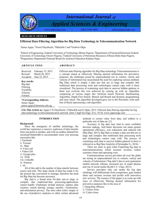 19
International Journal of
Applied Sciences & Engineering
www.ijapscengr.com ISSN 2308-5088 editor@ijapscengr.com
RESEARCH ARTICLE
Efficient Data Filtering Algorithm for Big Data Technology in Telecommunication Network
1
James Agajo, 2
Nosiri Onyebuchi, 3
Okhaifoh J and 4
Godwin Okpe
1
School of Engineering, Federal University of Technology Minna Nigeria; 2
Department of Electrical/Electronic Federal
University of Technology Owerri Nigeria; 3
Federal University of Petroleum Resources Effurun Delta State Nigeria
4
Programmes Department National Board for technical Education Kaduna Niger
ARTICLE INFO ABSTRACT
Received:
Revised:
Accepted:
February 12, 2015
March 20, 2015
June 22, 2015
Efficient data filtering algorithm for Big Data technology Telecommunication is
a concept aimed at effectively filtering desired information for preventive
purposes, the challenges posed by unprecedented rise in volume, variety and
velocity of information has necessitated the need for exploring various methods
Big Data which is simply a data sets that are so large and complex that
traditional data processing tools and technologies cannot cope with is been
considered. The process of examining such data to uncover hidden patterns in
them was evolved, this was achieved by coming up with an Algorithm
comprising of various stages like Artificial neural Network, Backtracking
Algorithm, Depth First Search, Branch and Bound and dynamic programming
and error check. The algorithm developed gave rise to the flowchart, with each
line of block representing a sub-algorithm.
Key words:
Big data
Filtering
Variabilty
Velocity
Volume
*Corresponding Address:
James Agajo
james.agajo@futminna.edu.ng
Cite This Article as: Agajo J, N Onyebuchi, J Okhaifoh and G Okpe, 2015. Efficient data filtering algorithm for big
data technology in telecommunication network. Inter J Appl Sci Engr, 3(1): 19-26. www.ijapscengr.com
INTRODUCTION
Background
Since the emergence of satellite technology, the
world has experience a massive explosion of data transfer
from one point to another, and with an endless demand for
increased bandwidth to accommodate some very pressing
necessities like
i. Facebook
ii. Tweeter
iii. Skpe
iv Voice call
v Video Call
vi Google plus
vii. Flick
viii. Linkedln
ix. Amazon
x etc
All of this add to the number of data transfer between
source and sink. This large chunk of data has made it for
the present day convention to manage, therefore the need
for Big Data has become necessary.
Big data is a broad term for data sets so large or
complex that traditional data processing applications
cannot handle. Challenges include analysis, capture, data
curation, search, sharing, storage, transfer, visualization,
and information privacy. The term often refers simply to
the use of predictive analytics or other certain advanced
methods to extract value from data, and seldom to a
particular size of data set. [1]
Accuracy in big data may lead to more confident
decision making. And better decisions can mean greater
operational efficiency, cost reductions and reduced risk
(Big Data, 2015), Big Data is simply a data sets that are so
large and complex that traditional data processing tools
and technologies cannot cope with. The process of
examining such data to uncover hidden patterns in them is
referred to as Big Data Analytics (Christopher S., 2014).
There are more to gain when Exploiting big data in
telecommunications which increase revenue, reduce
customer churn and operating costs
Communications service providers all over the globe
are seeing an unprecedented rise in volume, variety and
velocity of information ("big data") due to next generation
mobile network rollouts, increased use of smart phones
and rise of social media (Keith C.C. Chan, 2013).
Service providers who can tackle the big data
challenge will differentiate from competitors, gain market
share and increase revenue and profits with innovative
new services. The essence of this paper is to come up with
ways of effectively filtering desired information for
preventive purposes like in the area of
i. Gang/drug offences
ii. Violent crime
iii. Cyber crime
 