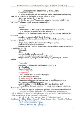 Tema6B: Desarrollo de la red hidrográfica en España. José Fermín Garralda, 2013
3
b) Las altas presiones subtropicales (A de las Azores)
Como consecuencia:
La mayor parte de los ríos peninsulares tienen caracteres mediterráneos:
poco caudal, bastante irregularidad, acusado estiaje en verano.
Hay una gradación de Norte a Sur:
De los ríos “europeos” (caudalosos, regulares y con poco estiaje) a los
“africanos” (mínimo caudal, irregulares, gran estiaje)
El relieve:
Meseta:
Está basculada al oeste, luego los grandes ríos irán al Atlántico
2/3 de las aguas de los ríos vierten al Atlántico
Origina una de las dos vertientes que hay en la península y la disimetría
peninsular
A su Este se encuentra la divisoria de aguas
Las sierras del interior (Sistema Central y Mts. de Toledo) ofrecen aguas,
aunque no muchas
Disposición periférica de las montañas. Origina los ríos
del Cantábrico (cornisa cantábrica)
del mediterráneo (cornisa del sistema Ibérico, cordilleras costero catalanas
y cordilleras béticas)
Topografía:
altitud
orientación (lluvias a barlovento)
pendientes (según altura y proximidad al mar).
Origina torrentes, encajonamientos de aguas, y una mayor o menor
erosión.
El roquedo:
Si es impermeable origina mucha escorrentía (p. 71)
La caliza filtra
El granito no filtra
La arcilla tampoco
La vegetación:
Afecta al caudal (las raíces absorben agua)
Su existencia evita la erosión
La acción andrópica (humana)
El consumo del agua se ha incrementado en los últimos decenios
Las aguas se potabilizar y depuran
Agricultura (usa el 80%), Industria (6%), uso doméstico (14%)
Obras públicas (fuentes, embalses y presas, pozos, acequias, canales, uso
de acuíferos…)
Los embalses regulan el agua para que haya todo el año y evitar crecidas.
El hombre origina las confederaciones hidrográficas, que tienen un
carácter administrativo para regular el uso del agua (en su cantidad, estacionalidad,
cuotas, pago, obras…). Son las confederaciones del:
Norte I, II y III - Galicia costa – Duero – Tajo - Guadiana I y II –
Guadalquivir – Ebro - Pirineo Oriental – Júcar - Segura - Sur – Guadalete/Barbate.
Hay canalizaciones o trasvases:
Evitan el desequilibrio en España
Existen 38 trasvases (ej. Tajo-Segura)
 