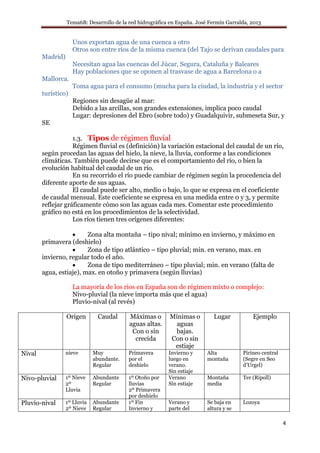 Tema6B: Desarrollo de la red hidrográfica en España. José Fermín Garralda, 2013
4
Unos exportan agua de una cuenca a otro
Otros son entre ríos de la misma cuenca (del Tajo se derivan caudales para
Madrid)
Necesitan agua las cuencas del Júcar, Segura, Cataluña y Baleares
Hay poblaciones que se oponen al trasvase de agua a Barcelona o a
Mallorca.
Toma agua para el consumo (mucha para la ciudad, la industria y el sector
turístico)
Regiones sin desagüe al mar:
Debido a las arcillas, son grandes extensiones, implica poco caudal
Lugar: depresiones del Ebro (sobre todo) y Guadalquivir, submeseta Sur, y
SE
1.3. Tipos de régimen fluvial
Régimen fluvial es (definición) la variación estacional del caudal de un río,
según procedan las aguas del hielo, la nieve, la lluvia, conforme a las condiciones
climáticas. También puede decirse que es el comportamiento del río, o bien la
evolución habitual del caudal de un río.
En su recorrido el río puede cambiar de régimen según la procedencia del
diferente aporte de sus aguas.
El caudal puede ser alto, medio o bajo, lo que se expresa en el coeficiente
de caudal mensual. Este coeficiente se expresa en una medida entre 0 y 3, y permite
reflejar gráficamente cómo son las aguas cada mes. Comentar este procedimiento
gráfico no está en los procedimientos de la selectividad.
Los ríos tienen tres orígenes diferentes:
• Zona alta montaña – tipo nival; mínimo en invierno, y máximo en
primavera (deshielo)
• Zona de tipo atlántico – tipo pluvial; min. en verano, max. en
invierno, regular todo el año.
• Zona de tipo mediterráneo – tipo pluvial; min. en verano (falta de
agua, estiaje), max. en otoño y primavera (según lluvias)
La mayoría de los ríos en España son de régimen mixto o complejo:
Nivo-pluvial (la nieve importa más que el agua)
Pluvio-nival (al revés)
Origen Caudal Máximas o
aguas altas.
Con o sin
crecida
Mínimas o
aguas
bajas.
Con o sin
estiaje
Lugar Ejemplo
Nival nieve Muy
abundante.
Regular
Primavera
por el
deshielo
Invierno y
luego en
verano.
Sin estiaje
Alta
montaña
Pirineo central
(Segre en Seo
d’Urgel)
Nivo-pluvial 1º Nieve
2º
Lluvia
Abundante
Regular
1º Otoño por
lluvias
2º Primavera
por deshielo
Verano
Sin estiaje
Montaña
media
Ter (Ripoll)
Pluvio-nival 1º Lluvia
2º Nieve
Abundante
Regular
1º Fin
Invierno y
Verano y
parte del
Se baja en
altura y se
Lozoya
 