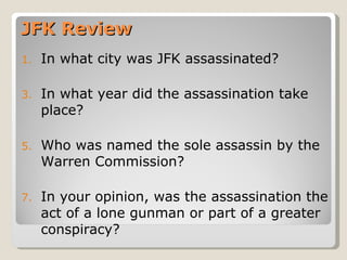 JFK Review In what city was JFK assassinated? In what year did the assassination take place? Who was named the sole assassin by the Warren Commission? In your opinion, was the assassination the act of a lone gunman or part of a greater conspiracy? 