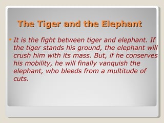 The Tiger and the Elephant  It is the fight between tiger and elephant. If the tiger stands his ground, the elephant will crush him with its mass. But, if he conserves his mobility, he will finally vanquish the elephant, who bleeds from a multitude of cuts.   