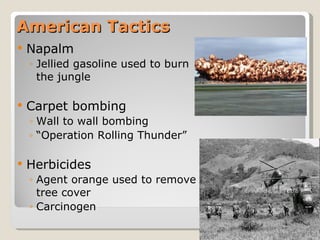 American Tactics Napalm Jellied gasoline used to burn the jungle Carpet bombing Wall to wall bombing “ Operation Rolling Thunder” Herbicides Agent orange used to remove tree cover Carcinogen  