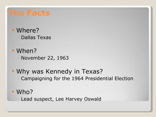 The Facts Where? Dallas Texas When? November 22, 1963 Why was Kennedy in Texas? Campaigning for the 1964 Presidential Election Who? Lead suspect, Lee Harvey Oswald 