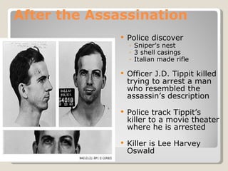 After the Assassination Police discover  Sniper’s nest 3 shell casings Italian made rifle Officer J.D. Tippit killed trying to arrest a man who resembled the assassin’s description Police track Tippit’s killer to a movie theater where he is arrested Killer is Lee Harvey Oswald 