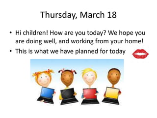 Thursday, March 18
• Hi children! How are you today? We hope you
are doing well, and working from your home!
• This is what we have planned for today
 