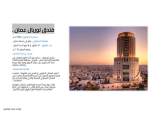 ‫عمان‬ ‫لوريال‬ ‫فندق‬
.
‫المرشوع‬ ‫مساحة‬
:
27300
‫م‬
.
‫الجغرافي‬ ‫موقعة‬
:
‫عمان‬ ‫مدينة‬ ‫في‬ ‫يقع‬
.
‫طوابق‬ ‫عدد‬
:
31
‫و‬ ‫طابق‬
6
‫االرض‬ ‫تحت‬ ‫منها‬
.
‫المبىن‬ ‫يرتفع‬
110
‫م‬
.
‫الفندق‬ ‫هذا‬ ‫عن‬ ‫لمحة‬
:
‫رويال‬ ‫لو‬ ‫فندق‬
-
‫في‬ ‫البنايات‬ ‫أطول‬ ‫أحد‬ ‫هو‬ ‫عمان‬
‫عمان‬ ‫االردنية‬ ‫العاصمة‬
.
،‫الثالث‬ ‫الدوار‬ ‫منطقة‬ ‫في‬ ‫يقع‬
‫سينما‬ ‫دور‬ ‫وفيه‬ ‫تسوق‬ ‫مركز‬ ‫عىل‬ ‫يحتوي‬ ‫أنه‬ ‫كما‬
‫تجارية‬ ‫ومكاتب‬
.
‫التصميمية‬ ‫الفكرة‬
:
‫الملوية‬ ‫من‬ ‫التدرج‬ ‫و‬ ‫الحلزوني‬ ‫الشكل‬ ‫اعتمد‬
.
‫اعتمدت‬
‫عىل‬ ‫قامت‬ ‫والجمال‬ ‫البساطة‬ ‫عىل‬ ‫المبىن‬ ‫تصميم‬ ‫فكرة‬
‫من‬ ‫قدر‬ ‫اكرب‬ ‫يوفر‬ ‫والذي‬ ‫البسيط‬ ‫البيضوي‬ ‫الشكل‬
‫االطالالت‬
.
‫حلزونيان‬ ‫سلمان‬ ‫البيضاوي‬ ‫الجسم‬ ‫هذا‬ ‫حول‬ ‫يلتف‬
‫الثاني‬ ‫الدور‬ ‫من‬ ‫يبدأن‬ ‫عريضان‬
,
‫الدور‬ ‫في‬ ‫ينتهيان‬ ‫و‬
‫بالكامل‬ ‫الربج‬ ‫تطوق‬ ‫اليت‬ ‫الرشفة‬ ‫حيث‬ ‫العارش‬
.
‫ابراهيم‬ ‫سعد‬ ‫زهراء‬
 