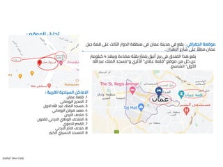 ‫الموقع‬ ‫تحليل‬
:
‫الجغرافي‬ ‫موقعة‬
:
‫جب‬ ‫قمة‬ ‫عىل‬ ‫الثالث‬ ‫الدوار‬ ‫منطقة‬ ‫في‬ ‫عمان‬ ‫مدينة‬ ‫في‬ ‫يقع‬
‫ل‬
‫الزهران‬ ‫شارع‬ ‫عىل‬ ً‫مطال‬ ‫عمان‬
.
‫د‬ ُ‫ويبع‬ ‫مضاءة‬ ‫ة‬‫ز‬‫ب‬‫بق‬ ‫ز‬
‫يتمّي‬ ‫أنيق‬ ‫برج‬ ‫في‬ ‫الفندق‬ ‫هذا‬ ‫يقع‬
4
‫كيلومرت‬
‫موقع‬ ‫من‬ ‫كل‬ ‫عن‬
"
‫ان‬ ‫ز‬‫عم‬ ‫قلعة‬
"
‫و‬ ‫األثري‬
"
‫عبدهللا‬ ‫الملك‬ ‫مسجد‬
‫األول‬
"
‫الشاسع‬
.
‫القريبة‬ ‫السياحية‬ ‫االماكن‬
:
1
.
‫عمان‬ ‫قلعة‬
2
.
‫الروماني‬ ‫المدرج‬
3
.
‫االول‬ ‫هللا‬ ‫عبد‬ ‫الملك‬ ‫مسجد‬
4
.
‫الروماني‬ ‫هرقل‬ ‫معبد‬
5
.
‫االردن‬ ‫متحف‬
6
.
‫للفنون‬ ‫االردني‬ ‫الوطين‬ ‫المتحف‬
7
.
‫االموي‬ ‫القرص‬
8
.
‫االردني‬ ‫االثار‬ ‫متحف‬
9
.
‫الكبري‬ ‫الحسيين‬ ‫المسجد‬
‫ابراهيم‬ ‫سعد‬ ‫زهراء‬
 